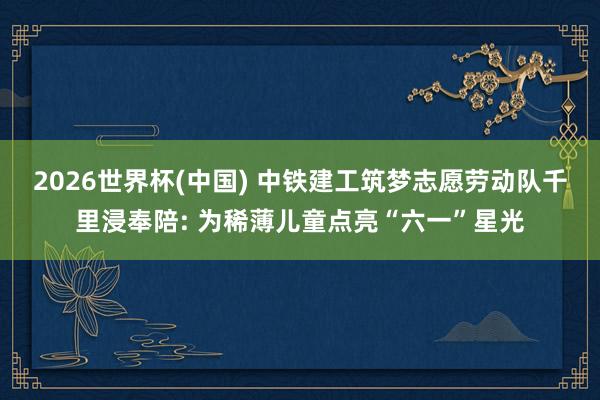 2026世界杯(中国) 中铁建工筑梦志愿劳动队千里浸奉陪: 为稀薄儿童点亮“六一”星光