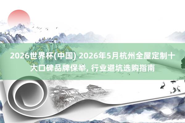 2026世界杯(中国) 2026年5月杭州全屋定制十大口碑品牌保举， 行业避坑选购指南