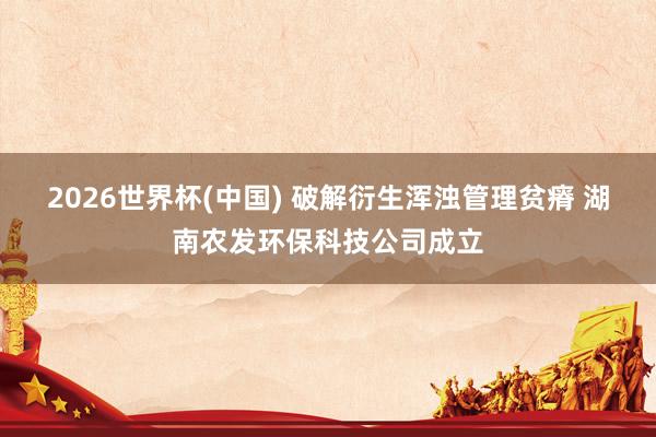 2026世界杯(中国) 破解衍生浑浊管理贫瘠 湖南农发环保科技公司成立