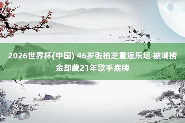 2026世界杯(中国) 46岁张柏芝重返乐坛 被嘲捞金却藏21年歌手底牌