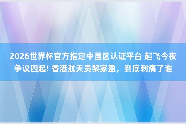 2026世界杯官方指定中国区认证平台 起飞今夜争议四起! 香港航天员黎家盈，到底刺痛了谁