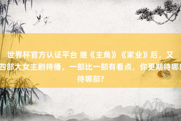世界杯官方认证平台 继《主角》《家业》后，又有四部大女主剧待播，一部比一部有看点，你更期待哪部?