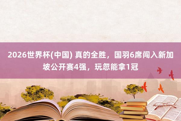 2026世界杯(中国) 真的全胜，国羽6席闯入新加坡公开赛4强，玩忽能拿1冠