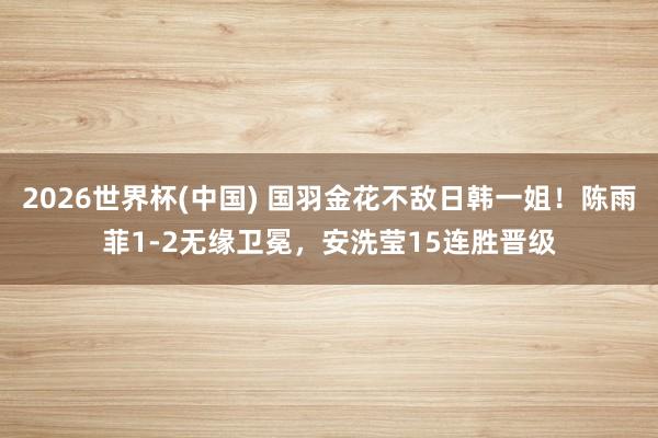 2026世界杯(中国) 国羽金花不敌日韩一姐！陈雨菲1-2无缘卫冕，安洗莹15连胜晋级