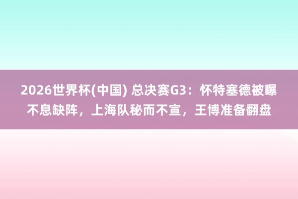 2026世界杯(中国) 总决赛G3：怀特塞德被曝不息缺阵，上海队秘而不宣，王博准备翻盘
