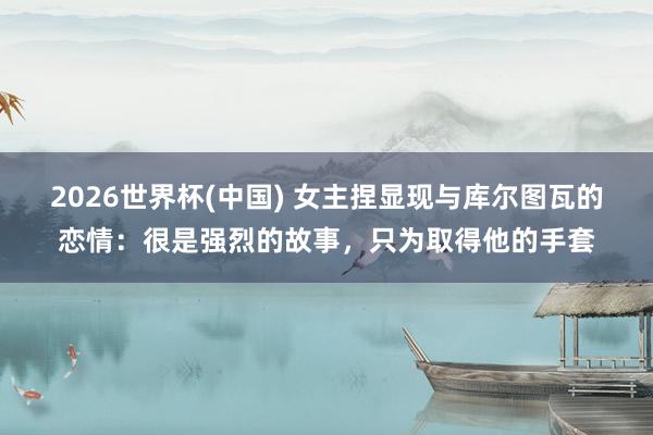 2026世界杯(中国) 女主捏显现与库尔图瓦的恋情：很是强烈的故事，只为取得他的手套