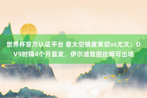 世界杯官方认证平台 意太空猜度莱切vs尤文：DV9时隔4个月首发，伊尔迪兹图拉姆可出场