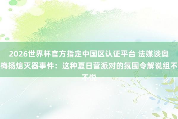 2026世界杯官方指定中国区认证平台 法媒谈奥巴梅扬熄灭器事件：这种夏日营派对的氛围令解说组不悦