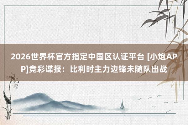 2026世界杯官方指定中国区认证平台 [小炮APP]竞彩谍报：比利时主力边锋未随队出战