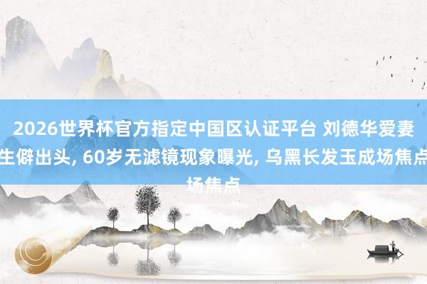 2026世界杯官方指定中国区认证平台 刘德华爱妻生僻出头， 60岁无滤镜现象曝光， 乌黑长发玉成场焦点