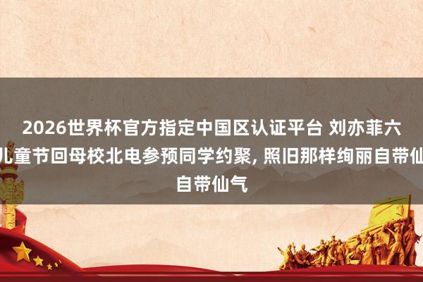 2026世界杯官方指定中国区认证平台 刘亦菲六一儿童节回母校北电参预同学约聚， 照旧那样绚丽自带仙气