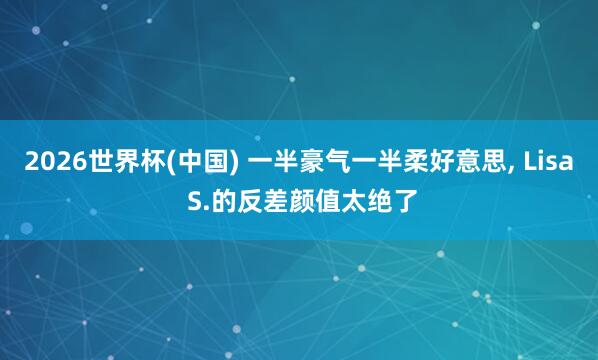 2026世界杯(中国) 一半豪气一半柔好意思， Lisa S.的反差颜值太绝了