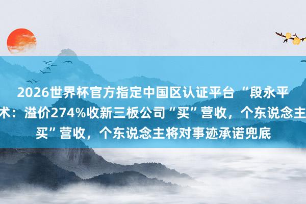 2026世界杯官方指定中国区认证平台 “段永平徒弟”张源的保壳术：溢价274%收新三板公司“买”营收，个东说念主将对事迹承诺兜底