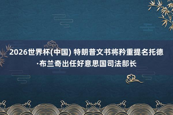 2026世界杯(中国) 特朗普文书将矜重提名托德·布兰奇出任好意思国司法部长