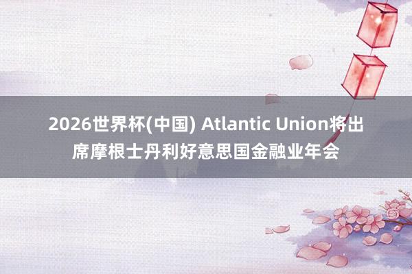 2026世界杯(中国) Atlantic Union将出席摩根士丹利好意思国金融业年会