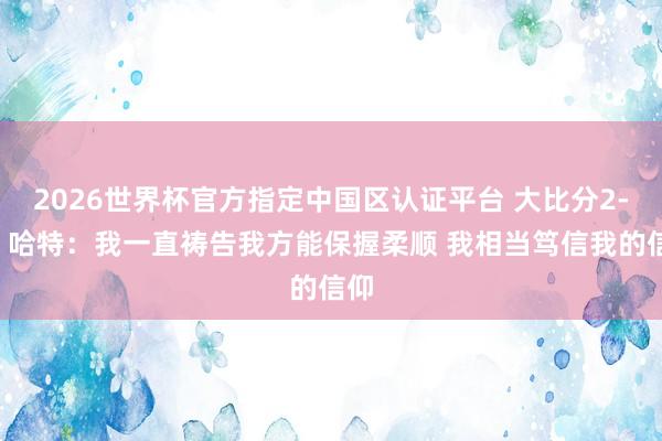 2026世界杯官方指定中国区认证平台 大比分2-0！哈特：我一直祷告我方能保握柔顺 我相当笃信我的信仰