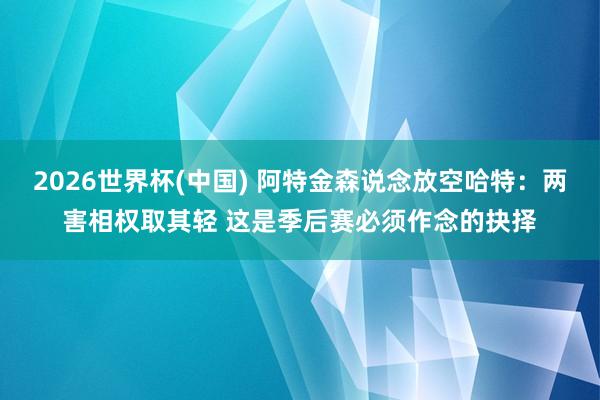 2026世界杯(中国) 阿特金森说念放空哈特：两害相权取其轻 这是季后赛必须作念的抉择