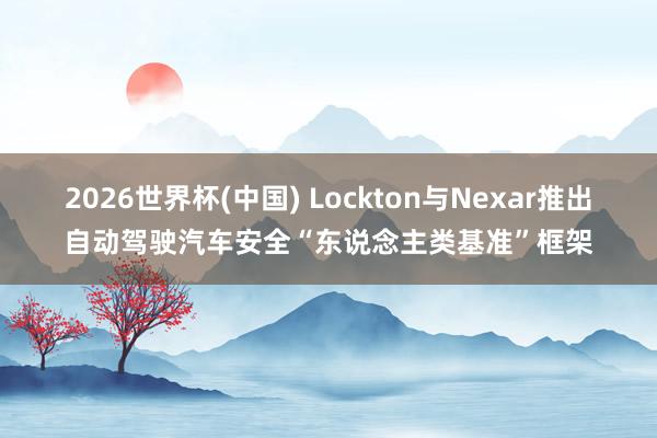2026世界杯(中国) Lockton与Nexar推出自动驾驶汽车安全“东说念主类基准”框架