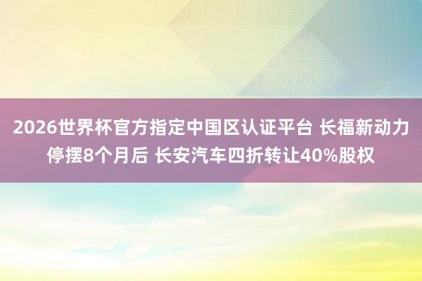 2026世界杯官方指定中国区认证平台 长福新动力停摆8个月后 长安汽车四折转让40%股权