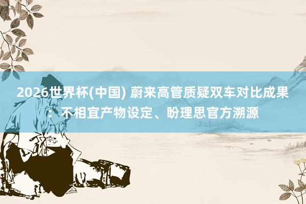 2026世界杯(中国) 蔚来高管质疑双车对比成果：不相宜产物设定、盼理思官方溯源