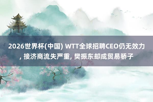 2026世界杯(中国) WTT全球招聘CEO仍无效力， 接济商流失严重， 樊振东却成贸易骄子