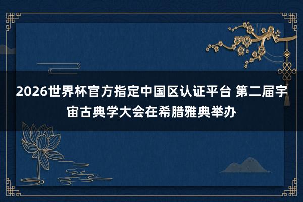 2026世界杯官方指定中国区认证平台 第二届宇宙古典学大会在希腊雅典举办