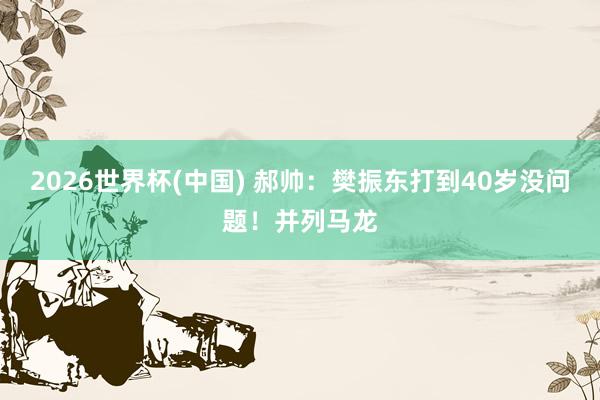 2026世界杯(中国) 郝帅：樊振东打到40岁没问题！并列马龙