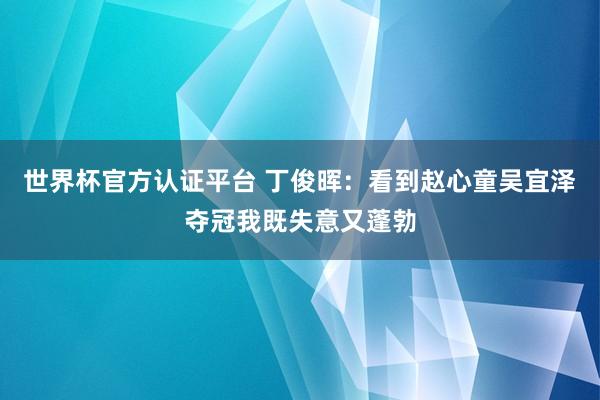 世界杯官方认证平台 丁俊晖：看到赵心童吴宜泽夺冠我既失意又蓬勃