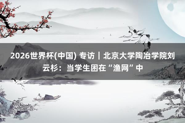 2026世界杯(中国) 专访｜北京大学陶冶学院刘云杉：当学生困在“渔网”中