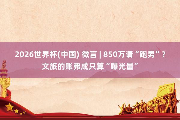 2026世界杯(中国) 微言 | 850万请“跑男”？文旅的账弗成只算“曝光量”