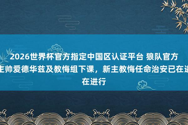 2026世界杯官方指定中国区认证平台 狼队官方：主帅爱德华兹及教悔组下课，新主教悔任命治安已在进行