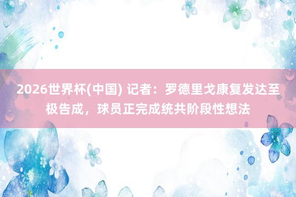 2026世界杯(中国) 记者：罗德里戈康复发达至极告成，球员正完成统共阶段性想法