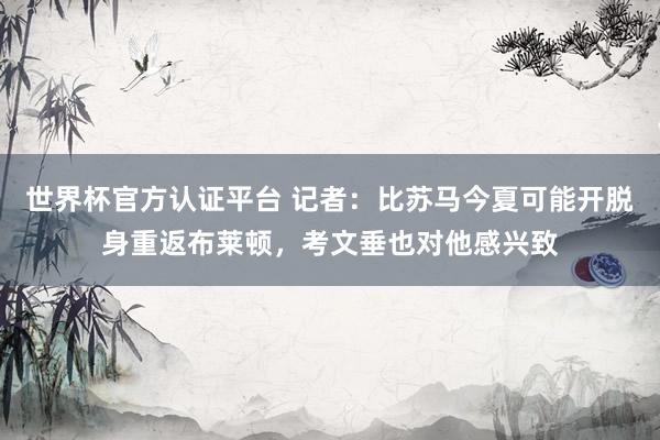 世界杯官方认证平台 记者：比苏马今夏可能开脱身重返布莱顿，考文垂也对他感兴致