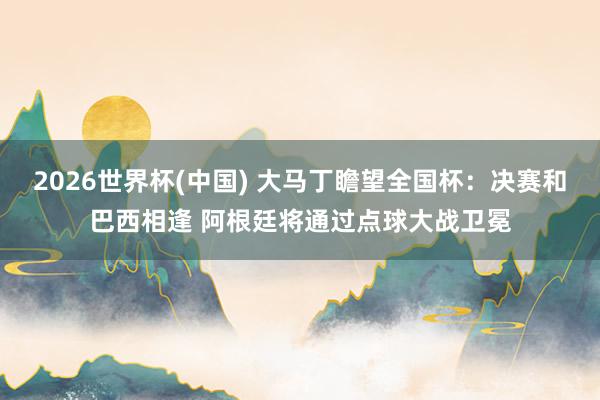 2026世界杯(中国) 大马丁瞻望全国杯：决赛和巴西相逢 阿根廷将通过点球大战卫冕