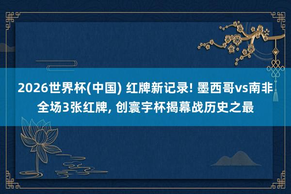 2026世界杯(中国) 红牌新记录! 墨西哥vs南非全场3张红牌， 创寰宇杯揭幕战历史之最