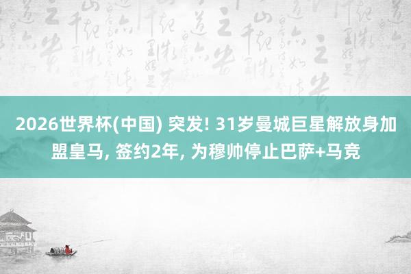 2026世界杯(中国) 突发! 31岁曼城巨星解放身加盟皇马， 签约2年， 为穆帅停止巴萨+马竞