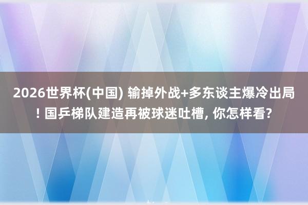 2026世界杯(中国) 输掉外战+多东谈主爆冷出局! 国乒梯队建造再被球迷吐槽， 你怎样看?