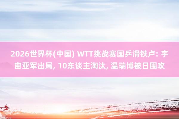 2026世界杯(中国) WTT挑战赛国乒滑铁卢: 宇宙亚军出局， 10东谈主淘汰， 温瑞博被日围攻