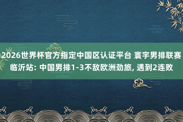 2026世界杯官方指定中国区认证平台 寰宇男排联赛临沂站: 中国男排1-3不敌欧洲劲旅， 遇到2连败