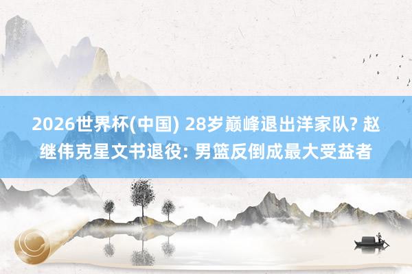 2026世界杯(中国) 28岁巅峰退出洋家队? 赵继伟克星文书退役: 男篮反倒成最大受益者