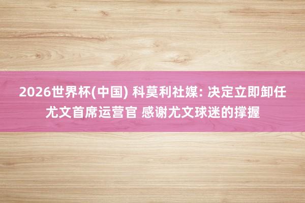 2026世界杯(中国) 科莫利社媒: 决定立即卸任尤文首席运营官 感谢尤文球迷的撑握