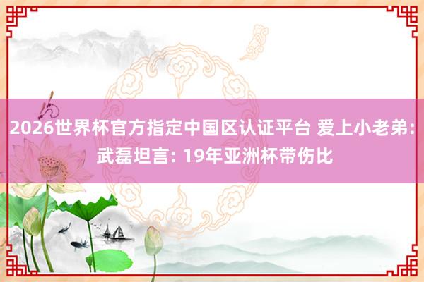 2026世界杯官方指定中国区认证平台 爱上小老弟: 武磊坦言: 19年亚洲杯带伤比