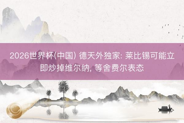 2026世界杯(中国) 德天外独家: 莱比锡可能立即炒掉维尔