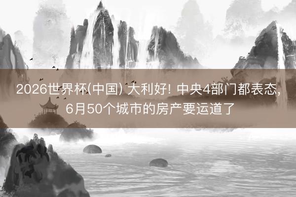 2026世界杯(中国) 大利好! 中央4部门都表态， 6月50个城市的房产要运道了