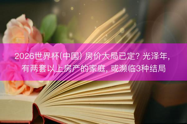 2026世界杯(中国) 房价大局已定? 光泽年， 有两套以上房产的家庭， 或濒临3种结局
