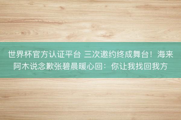 世界杯官方认证平台 三次邀约终成舞台！海来阿木说念歉张碧晨暖心回：你让我找回我方