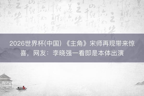 2026世界杯(中国) 《主角》宋师再现带来惊喜，网友：李晓强一看即是本体出演