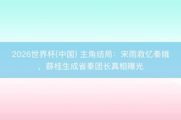 2026世界杯(中国) 主角结局：宋雨救忆秦娥，薛桂生成省秦团长真相曝光