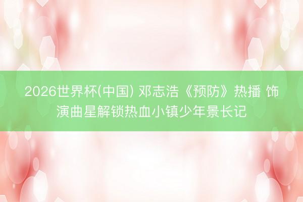 2026世界杯(中国) 邓志浩《预防》热播 饰演曲星解锁热血小镇少年景长记