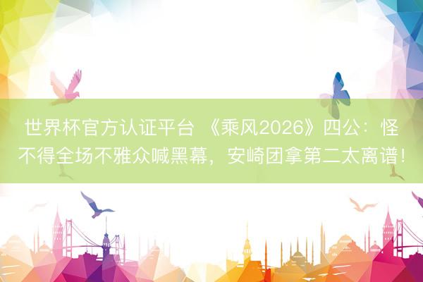 世界杯官方认证平台 《乘风2026》四公：怪不得全场不雅众喊黑幕，安崎团拿第二太离谱！